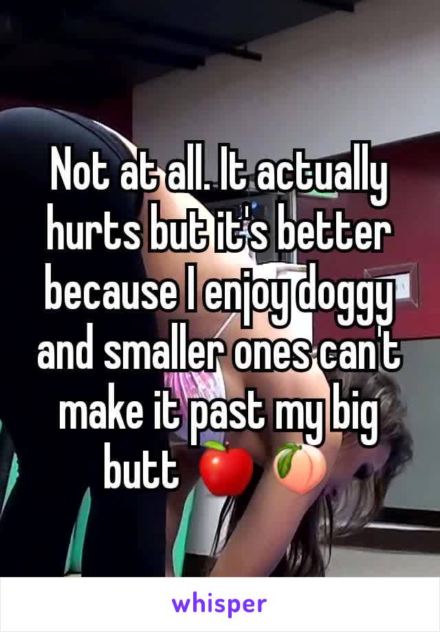 Not at all. It actually hurts but it's better because I enjoy doggy and smaller ones can't make it past my big butt 🍎🍑