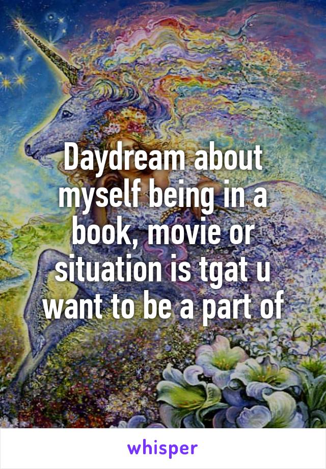 Daydream about myself being in a book, movie or situation is tgat u want to be a part of