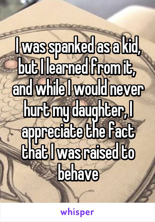I was spanked as a kid, but I learned from it,  and while I would never hurt my daughter, I appreciate the fact that I was raised to behave