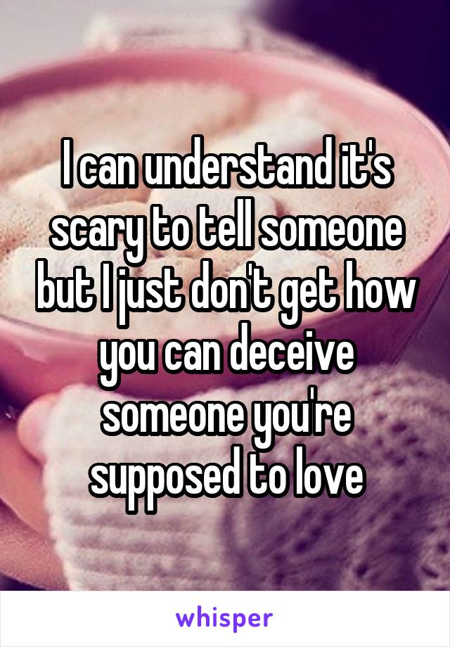 I can understand it's scary to tell someone but I just don't get how you can deceive someone you're supposed to love