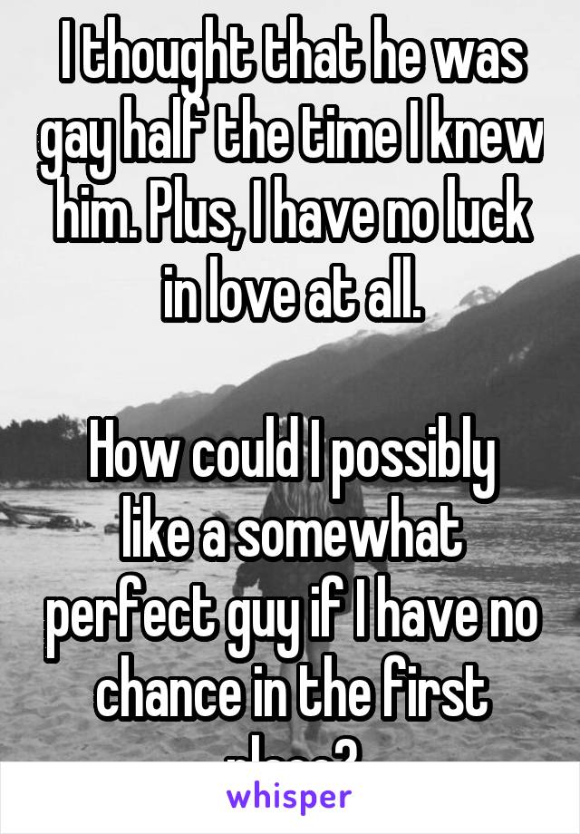 I thought that he was gay half the time I knew him. Plus, I have no luck in love at all.

How could I possibly like a somewhat perfect guy if I have no chance in the first place?