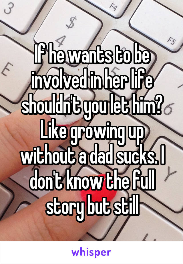If he wants to be involved in her life shouldn't you let him? Like growing up without a dad sucks. I don't know the full story but still