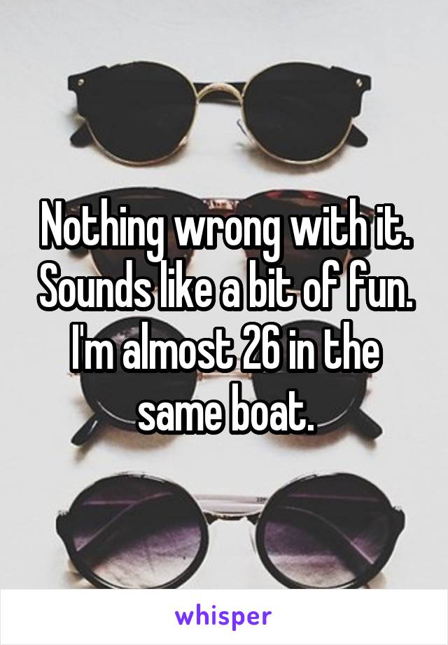 Nothing wrong with it. Sounds like a bit of fun. I'm almost 26 in the same boat.