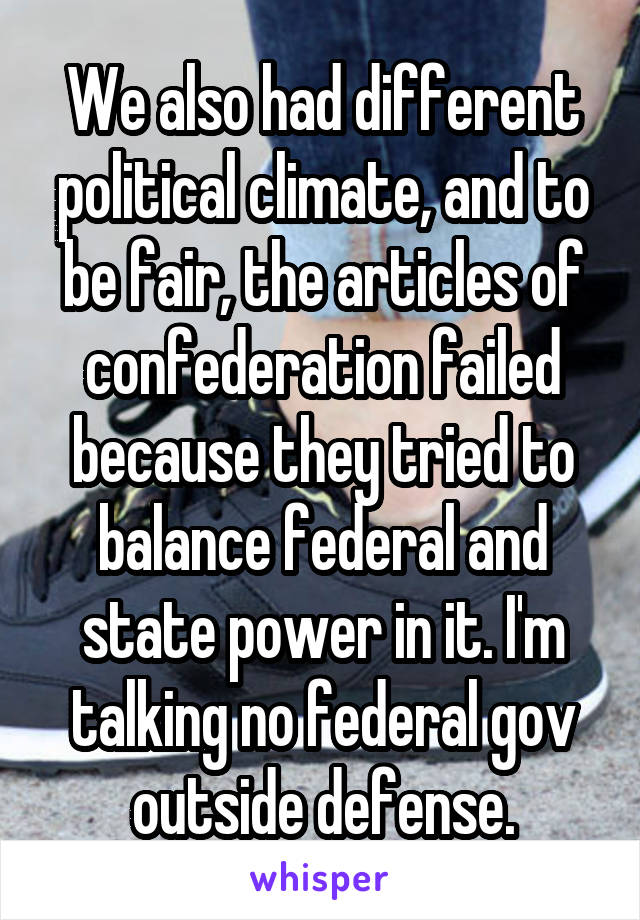 We also had different political climate, and to be fair, the articles of confederation failed because they tried to balance federal and state power in it. I'm talking no federal gov outside defense.