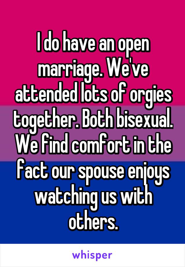 I do have an open marriage. We've attended lots of orgies together. Both bisexual. We find comfort in the fact our spouse enjoys watching us with others.