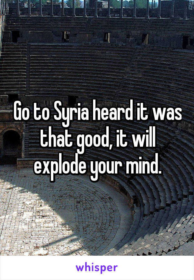Go to Syria heard it was that good, it will explode your mind.
