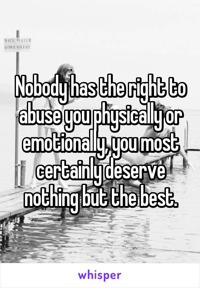 Nobody has the right to abuse you physically or emotionally, you most certainly deserve nothing but the best.