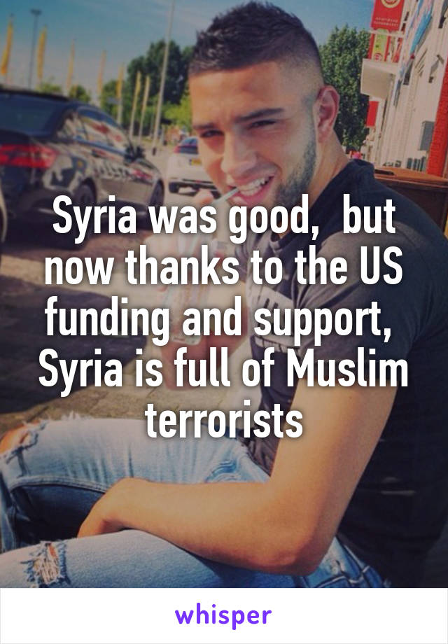 Syria was good,  but now thanks to the US funding and support,  Syria is full of Muslim terrorists