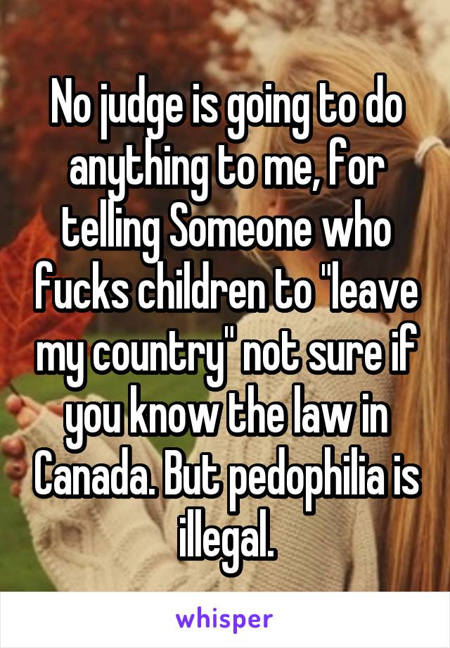 No judge is going to do anything to me, for telling Someone who fucks children to "leave my country" not sure if you know the law in Canada. But pedophilia is illegal.