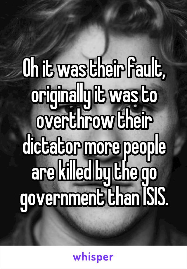 Oh it was their fault, originally it was to overthrow their dictator more people are killed by the go government than ISIS.
