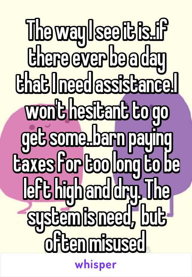 The way I see it is..if there ever be a day that I need assistance.I won't hesitant to go get some..barn paying taxes for too long to be left high and dry. The system is need,  but often misused 