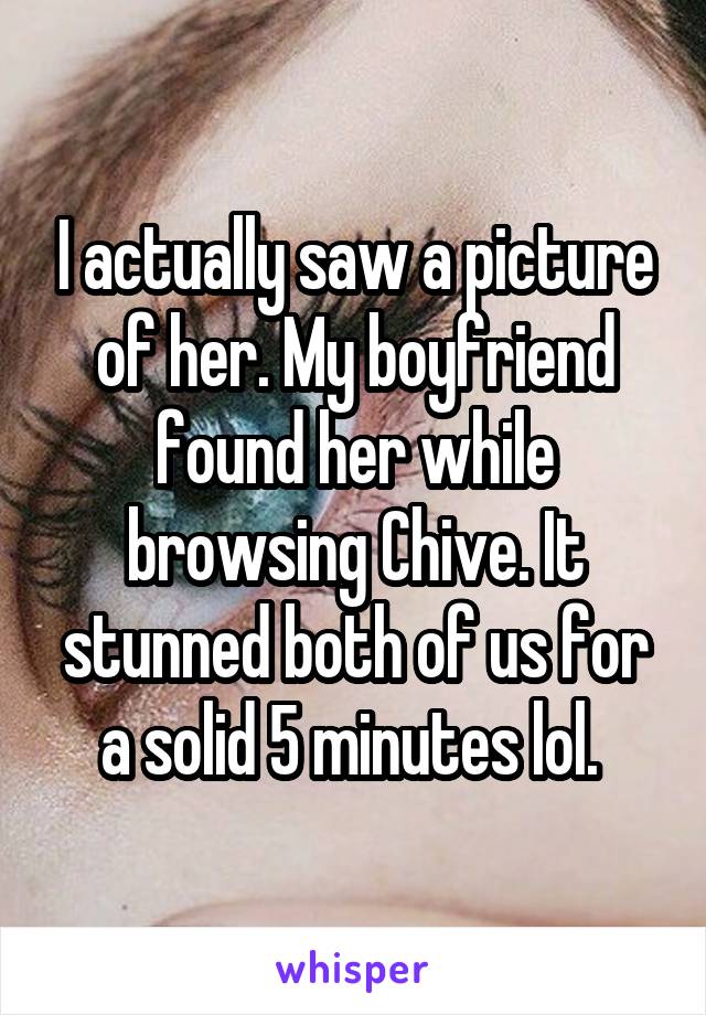 I actually saw a picture of her. My boyfriend found her while browsing Chive. It stunned both of us for a solid 5 minutes lol. 