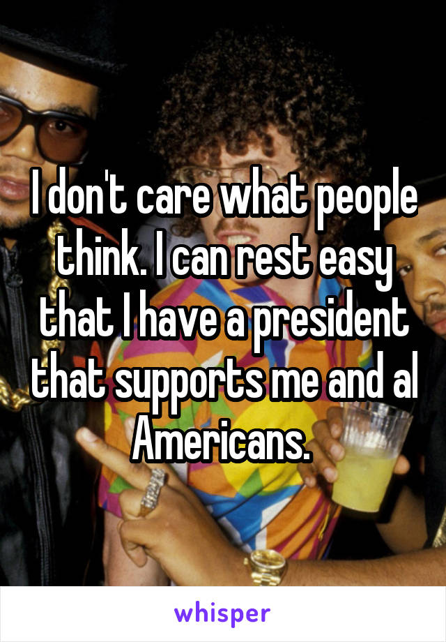 I don't care what people think. I can rest easy that I have a president that supports me and al Americans. 