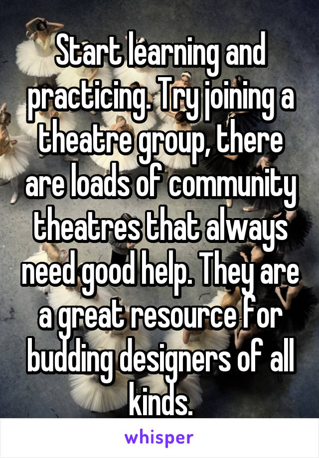 Start learning and practicing. Try joining a theatre group, there are loads of community theatres that always need good help. They are a great resource for budding designers of all kinds.