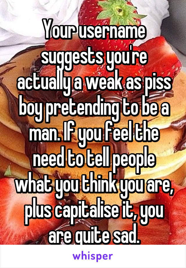 Your username suggests you're actually a weak as piss boy pretending to be a man. If you feel the need to tell people what you think you are, plus capitalise it, you are quite sad.