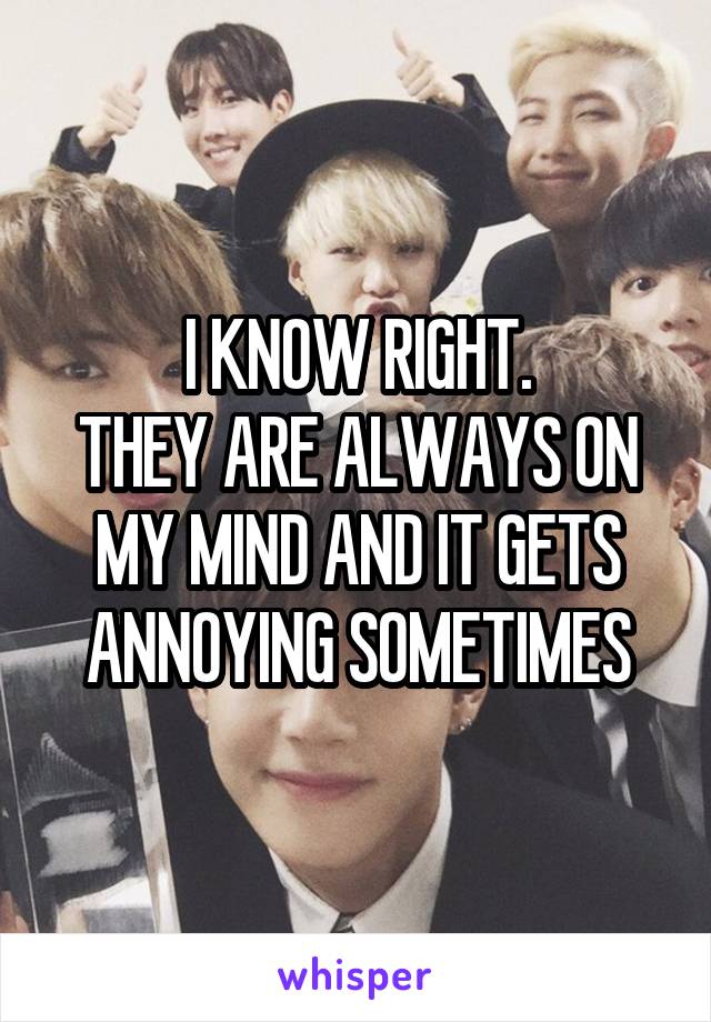 I KNOW RIGHT.
THEY ARE ALWAYS ON MY MIND AND IT GETS ANNOYING SOMETIMES