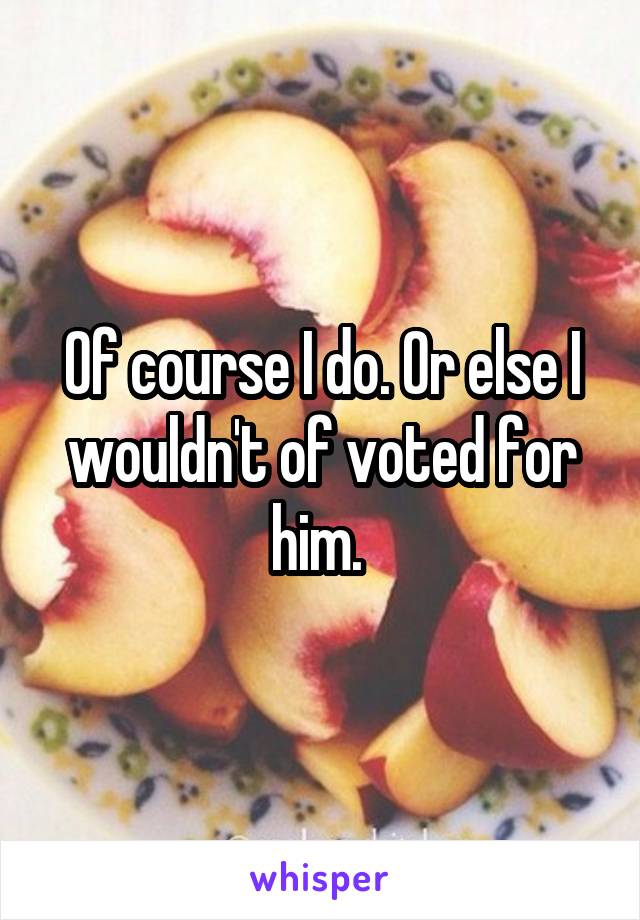 Of course I do. Or else I wouldn't of voted for him. 