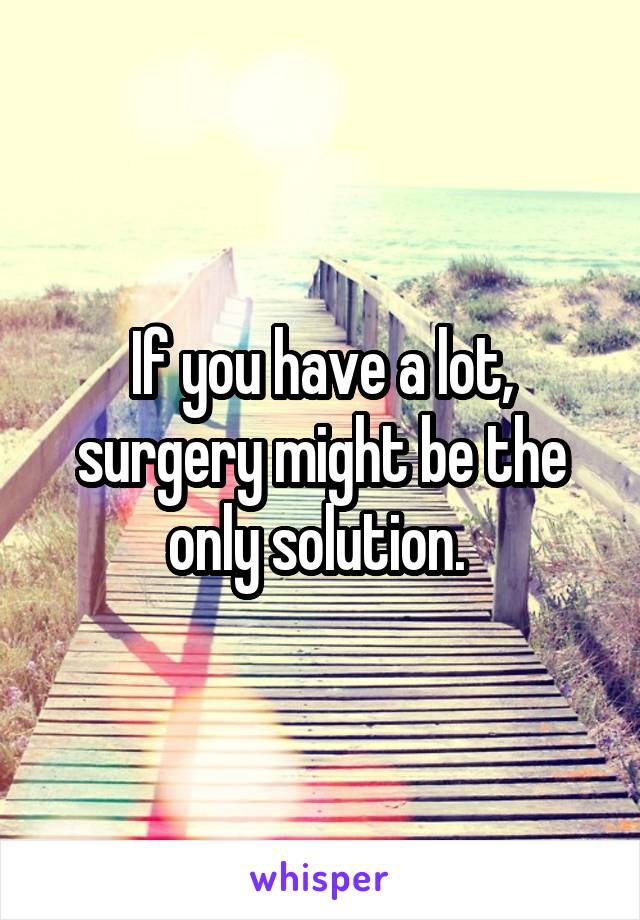 If you have a lot, surgery might be the only solution. 