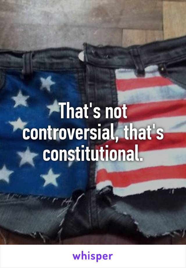 That's not controversial, that's constitutional.