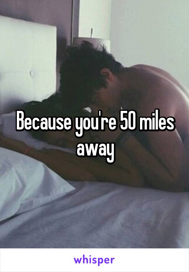 Because you're 50 miles away