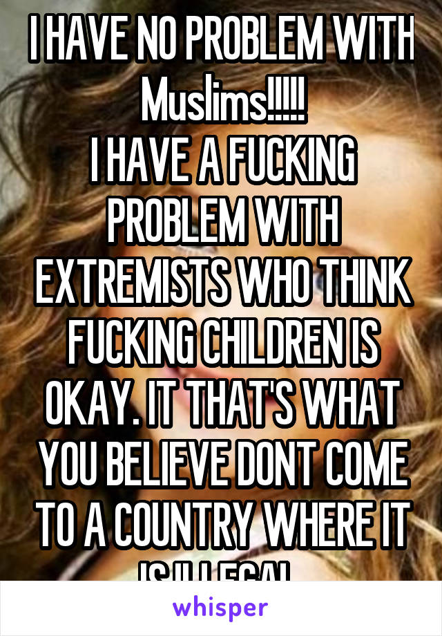 I HAVE NO PROBLEM WITH Muslims!!!!!
I HAVE A FUCKING PROBLEM WITH EXTREMISTS WHO THINK FUCKING CHILDREN IS OKAY. IT THAT'S WHAT YOU BELIEVE DONT COME TO A COUNTRY WHERE IT IS ILLEGAL.