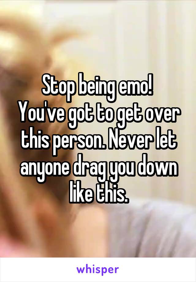 Stop being emo! 
You've got to get over this person. Never let anyone drag you down like this.