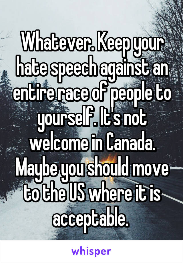 Whatever. Keep your hate speech against an entire race of people to yourself. It's not welcome in Canada. Maybe you should move to the US where it is acceptable. 