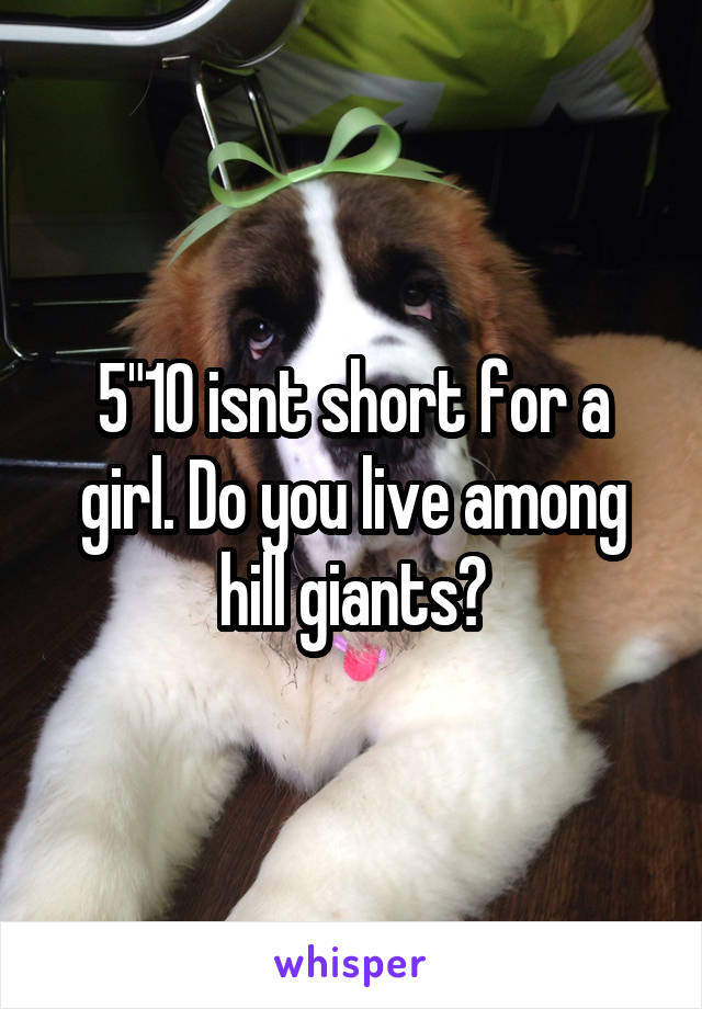 5"10 isnt short for a girl. Do you live among hill giants?