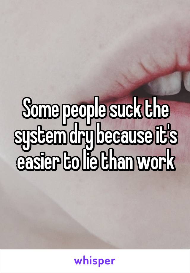 Some people suck the system dry because it's easier to lie than work