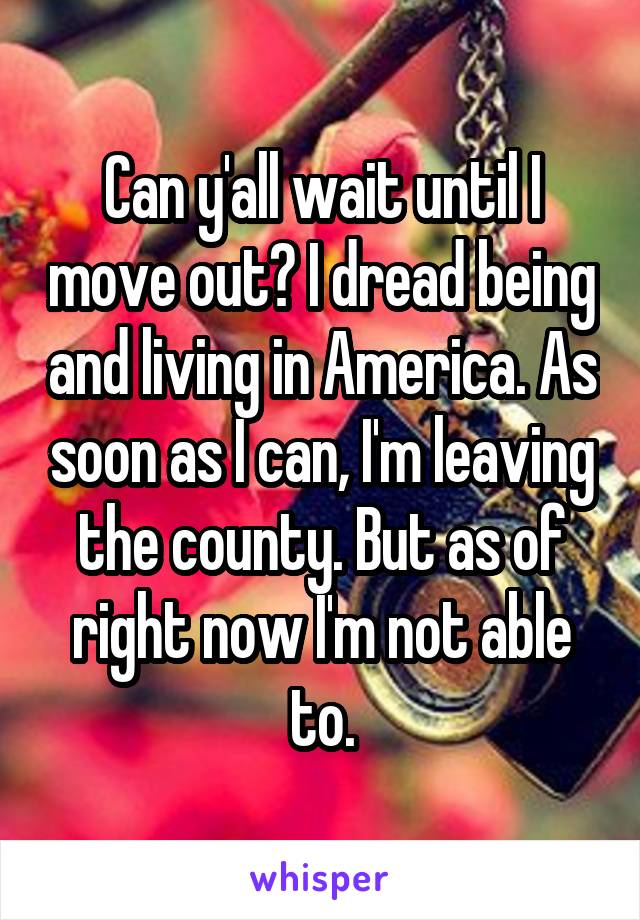 Can y'all wait until I move out? I dread being and living in America. As soon as I can, I'm leaving the county. But as of right now I'm not able to.