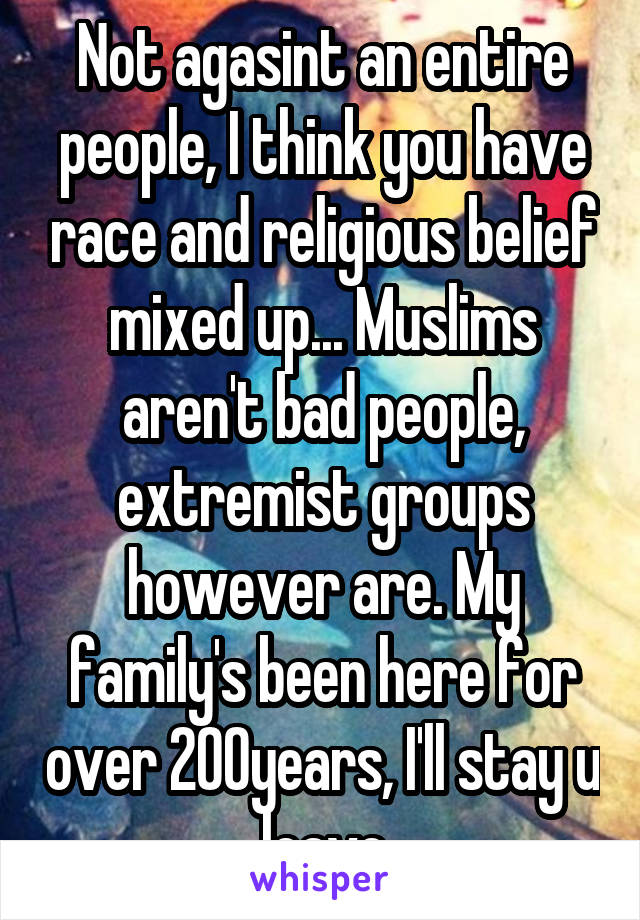 Not agasint an entire people, I think you have race and religious belief mixed up... Muslims aren't bad people, extremist groups however are. My family's been here for over 200years, I'll stay u leave