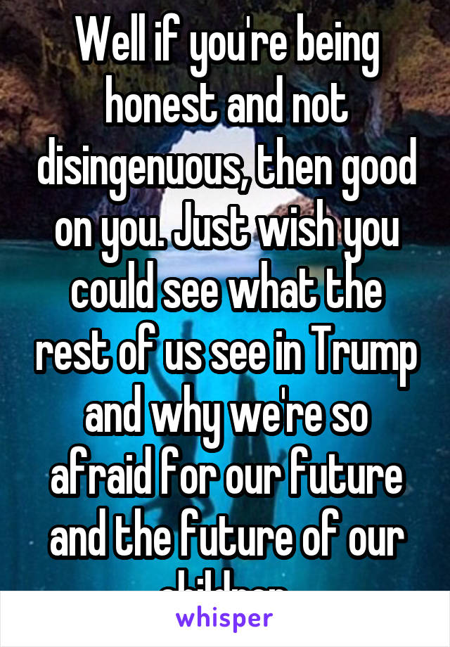 Well if you're being honest and not disingenuous, then good on you. Just wish you could see what the rest of us see in Trump and why we're so afraid for our future and the future of our children.