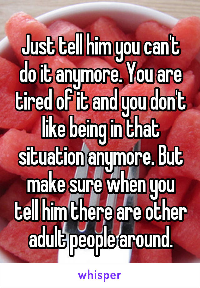Just tell him you can't do it anymore. You are tired of it and you don't like being in that situation anymore. But make sure when you tell him there are other adult people around.