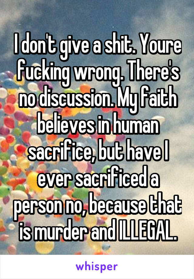 I don't give a shit. Youre fucking wrong. There's no discussion. My faith believes in human sacrifice, but have I ever sacrificed a person no, because that is murder and ILLEGAL.