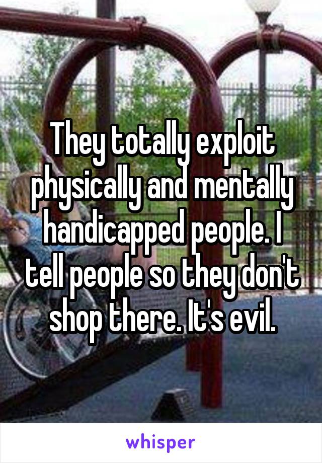 They totally exploit physically and mentally handicapped people. I tell people so they don't shop there. It's evil.