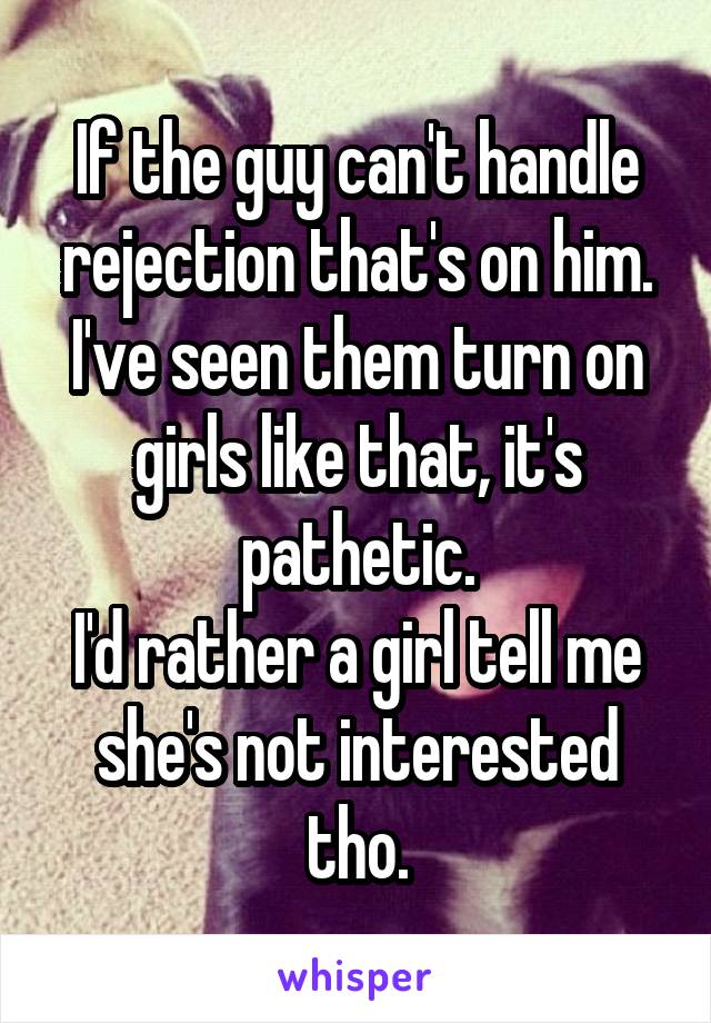 If the guy can't handle rejection that's on him.
I've seen them turn on girls like that, it's pathetic.
I'd rather a girl tell me she's not interested tho.