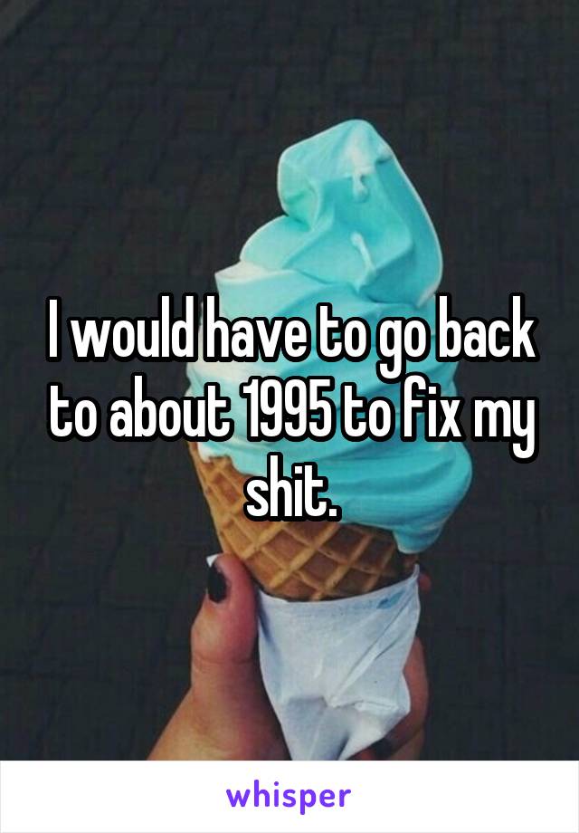 I would have to go back to about 1995 to fix my shit.