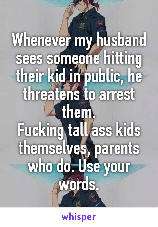 Whenever my husband sees someone hitting their kid in public, he threatens to arrest them.
Fucking tall ass kids themselves, parents who do. Use your words.