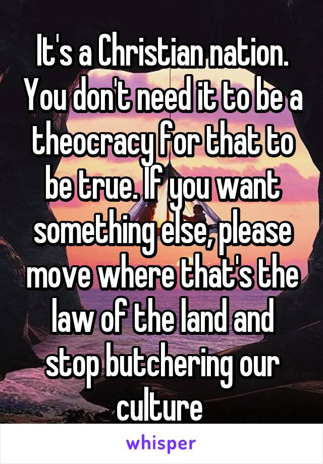 It's a Christian nation. You don't need it to be a theocracy for that to be true. If you want something else, please move where that's the law of the land and stop butchering our culture 