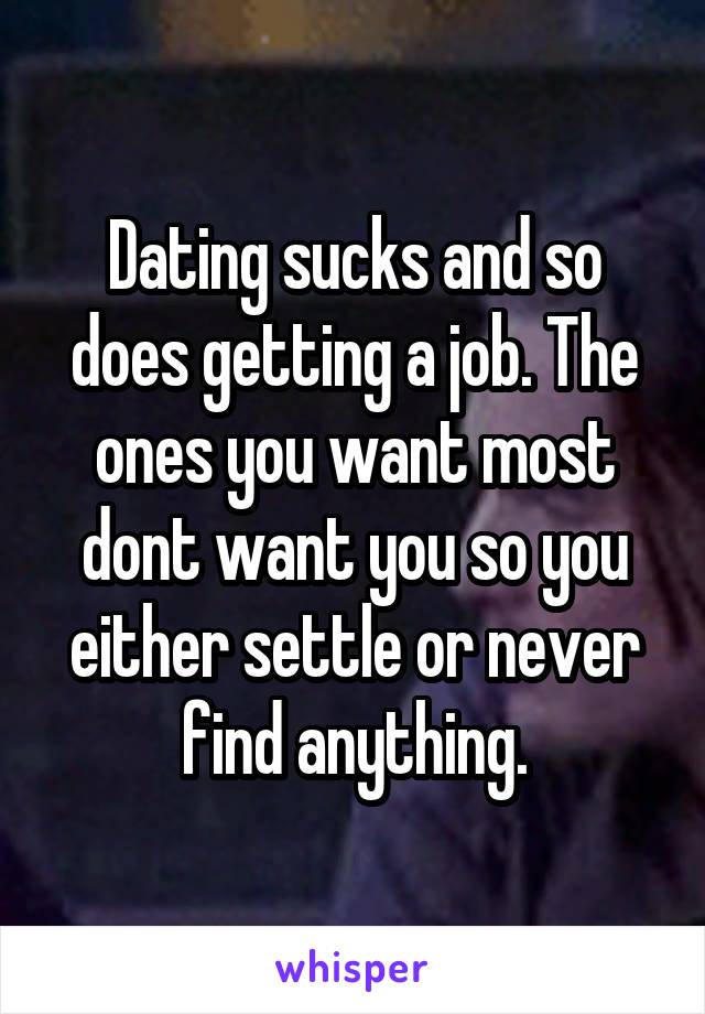 Dating sucks and so does getting a job. The ones you want most dont want you so you either settle or never find anything.