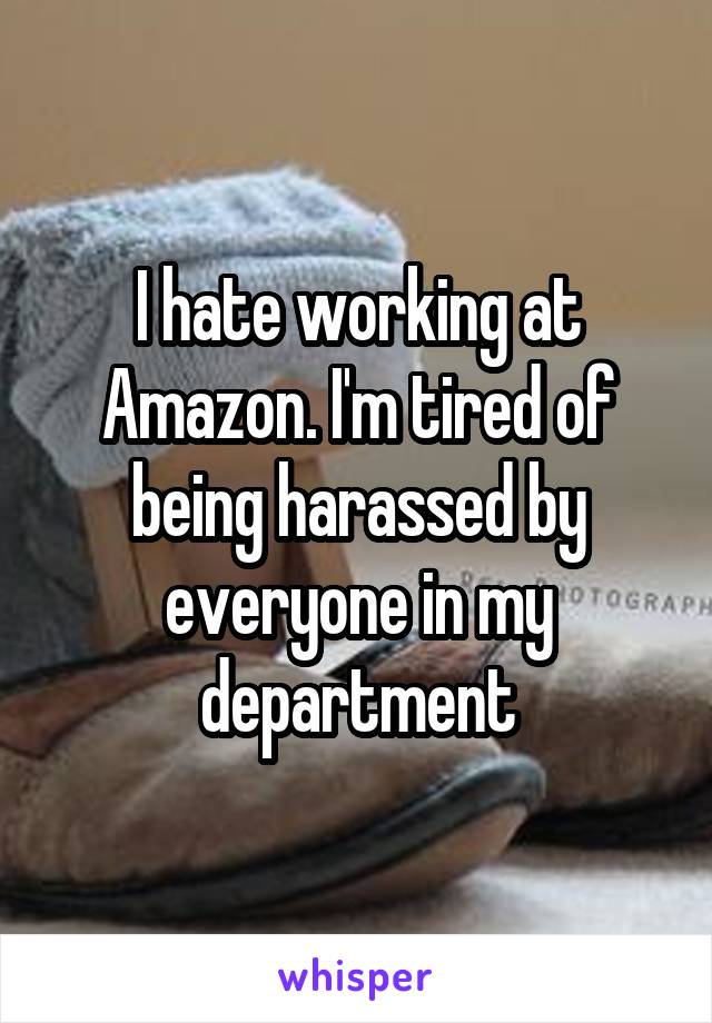 I hate working at Amazon. I'm tired of being harassed by everyone in my department