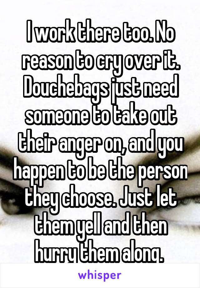I work there too. No reason to cry over it. Douchebags just need someone to take out their anger on, and you happen to be the person they choose. Just let them yell and then hurry them along. 