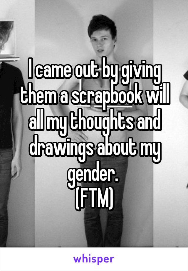 I came out by giving them a scrapbook will all my thoughts and drawings about my gender. 
(FTM)