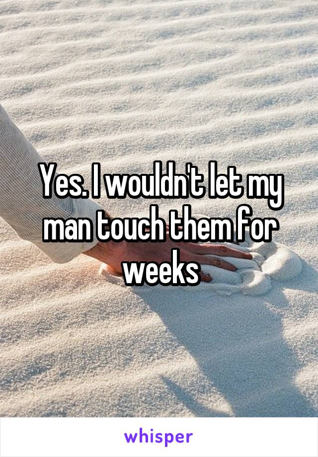 Yes. I wouldn't let my man touch them for weeks