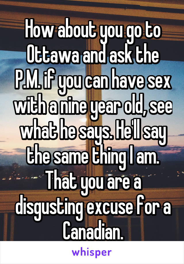 How about you go to Ottawa and ask the P.M. if you can have sex with a nine year old, see what he says. He'll say the same thing I am. That you are a disgusting excuse for a Canadian.