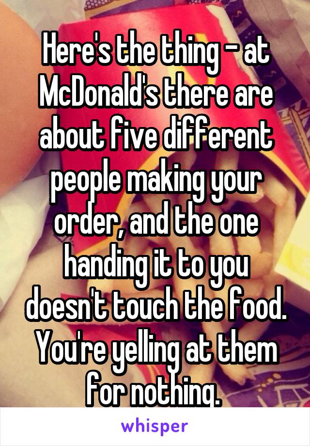 Here's the thing - at McDonald's there are about five different people making your order, and the one handing it to you doesn't touch the food. You're yelling at them for nothing. 