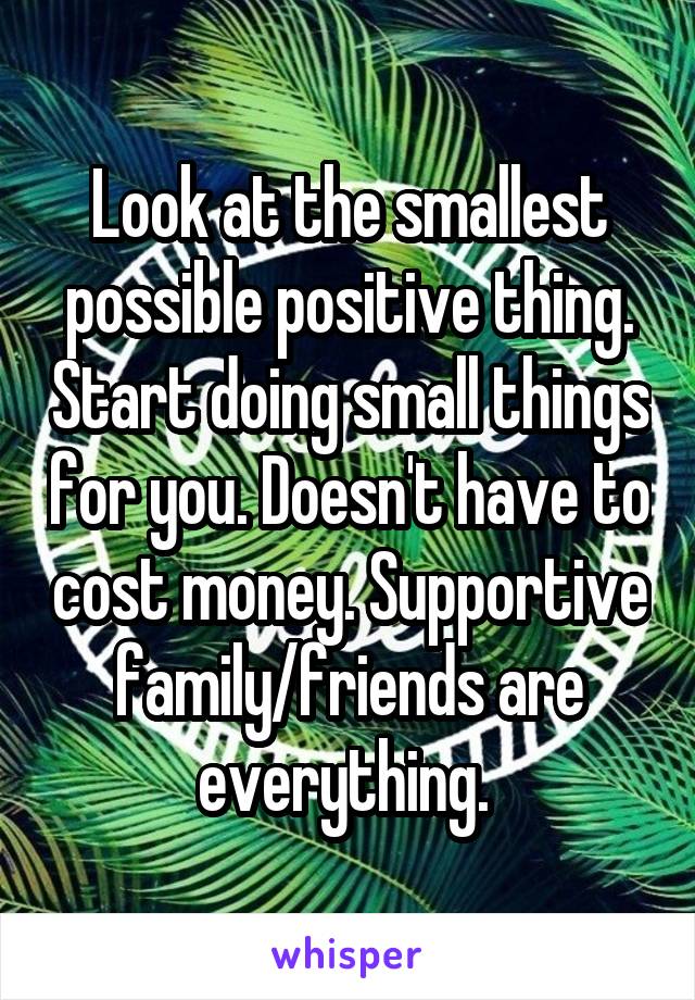 Look at the smallest possible positive thing. Start doing small things for you. Doesn't have to cost money. Supportive family/friends are everything. 