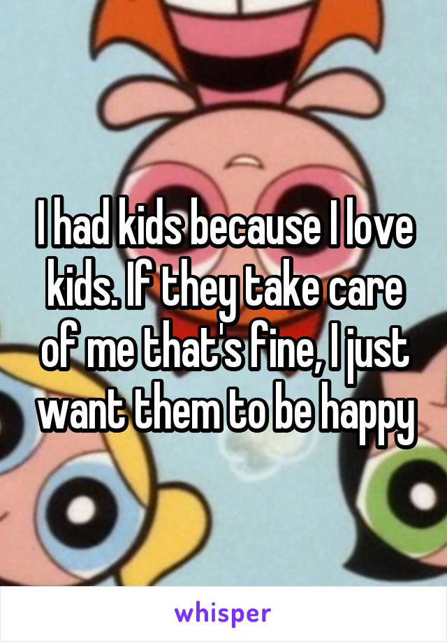 I had kids because I love kids. If they take care of me that's fine, I just want them to be happy