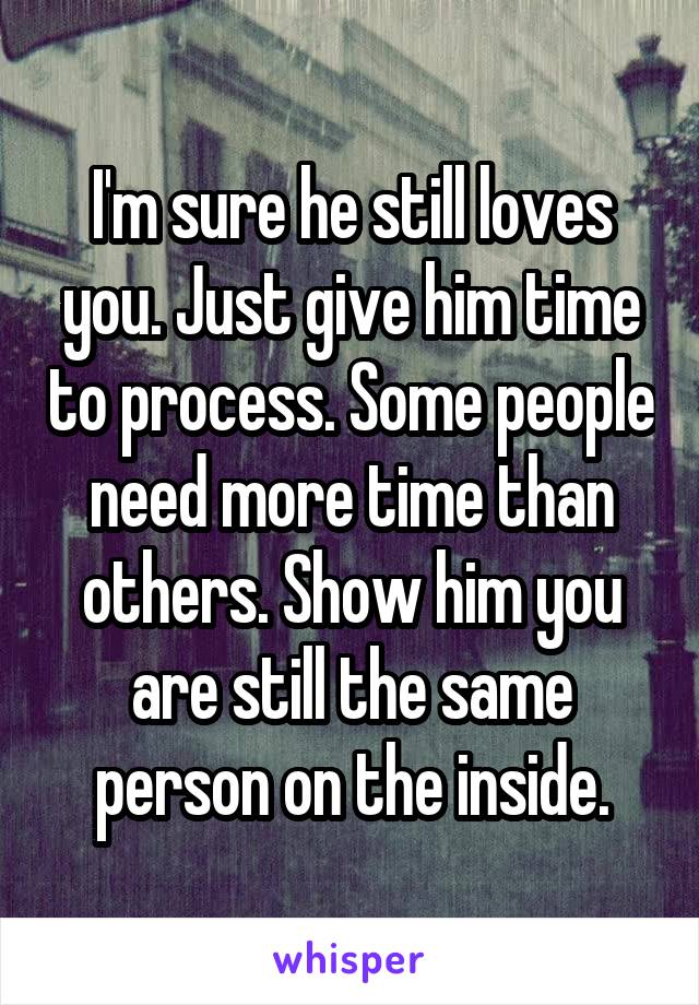 I'm sure he still loves you. Just give him time to process. Some people need more time than others. Show him you are still the same person on the inside.
