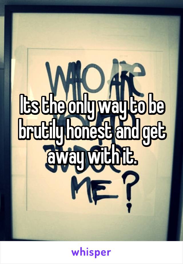 Its the only way to be brutily honest and get away with it.